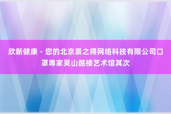 欣新健康 - 您的北京景之得网络科技有限公司口罩專家吴山酩楼艺术馆其次